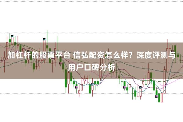 加杠杆的股票平台 信弘配资怎么样？深度评测与用户口碑分析