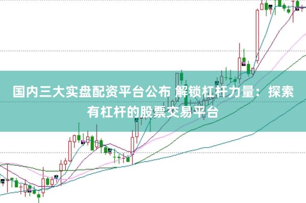 国内三大实盘配资平台公布 解锁杠杆力量：探索有杠杆的股票交易平台