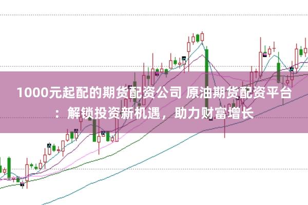 1000元起配的期货配资公司 原油期货配资平台：解锁投资新机遇，助力财富增长