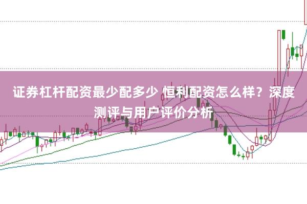 证券杠杆配资最少配多少 恒利配资怎么样？深度测评与用户评价分析
